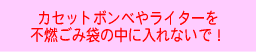 カセットボンベやライターを
不燃ごみ袋の中に入れないで！